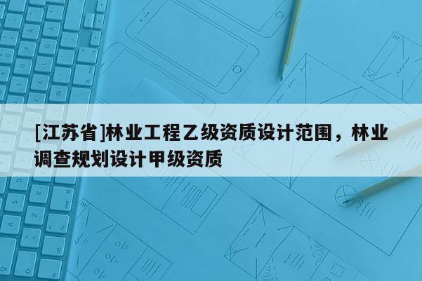 [江蘇省]林業(yè)工程乙級(jí)資質(zhì)設(shè)計(jì)范圍，林業(yè)調(diào)查規(guī)劃設(shè)計(jì)甲級(jí)資質(zhì)