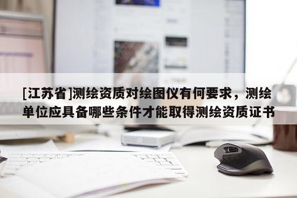 [江蘇省]測繪資質(zhì)對繪圖儀有何要求，測繪單位應(yīng)具備哪些條件才能取得測繪資質(zhì)證書