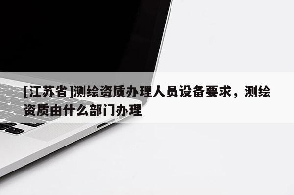 [江蘇省]測繪資質辦理人員設備要求，測繪資質由什么部門辦理