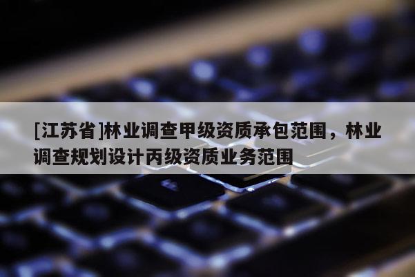 [江蘇省]林業(yè)調(diào)查甲級(jí)資質(zhì)承包范圍，林業(yè)調(diào)查規(guī)劃設(shè)計(jì)丙級(jí)資質(zhì)業(yè)務(wù)范圍