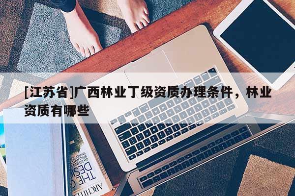 [江蘇省]廣西林業(yè)丁級資質(zhì)辦理?xiàng)l件，林業(yè)資質(zhì)有哪些