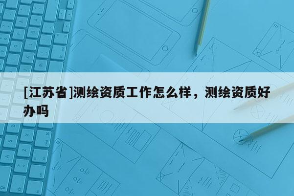 [江蘇省]測繪資質(zhì)工作怎么樣，測繪資質(zhì)好辦嗎