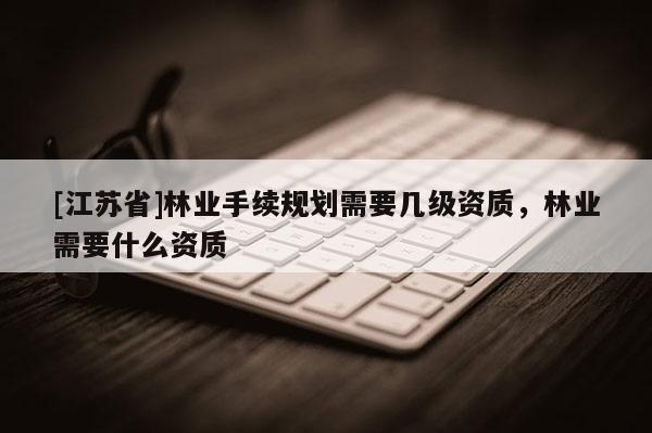 [江蘇省]林業(yè)手續(xù)規(guī)劃需要幾級資質(zhì)，林業(yè)需要什么資質(zhì)