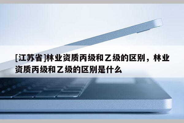 [江蘇省]林業資質丙級和乙級的區別，林業資質丙級和乙級的區別是什么