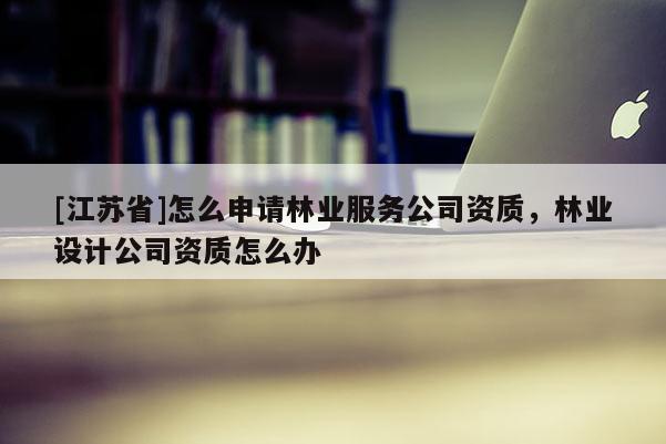 [江蘇省]怎么申請林業服務公司資質，林業設計公司資質怎么辦