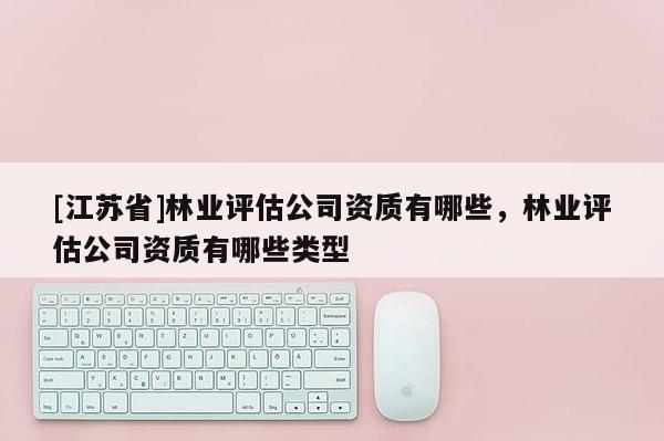 [江蘇省]林業(yè)評估公司資質(zhì)有哪些，林業(yè)評估公司資質(zhì)有哪些類型