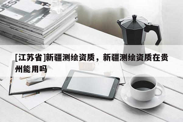 [江蘇省]新疆測繪資質(zhì)，新疆測繪資質(zhì)在貴州能用嗎