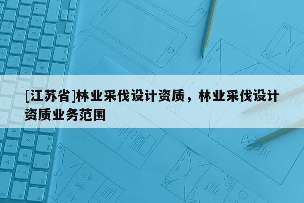 [江蘇省]林業采伐設計資質，林業采伐設計資質業務范圍