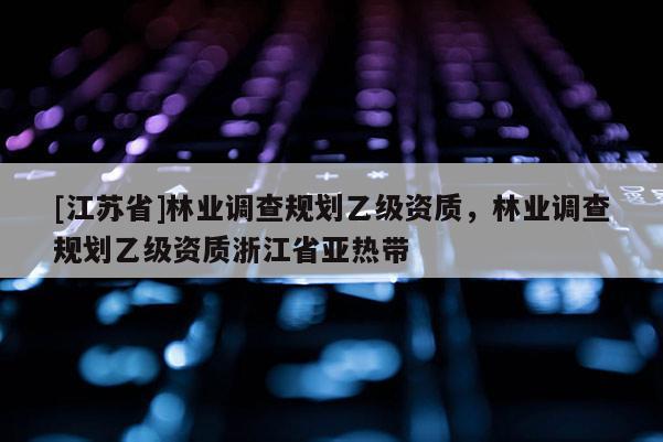 [江蘇省]林業調查規劃乙級資質，林業調查規劃乙級資質浙江省亞熱帶