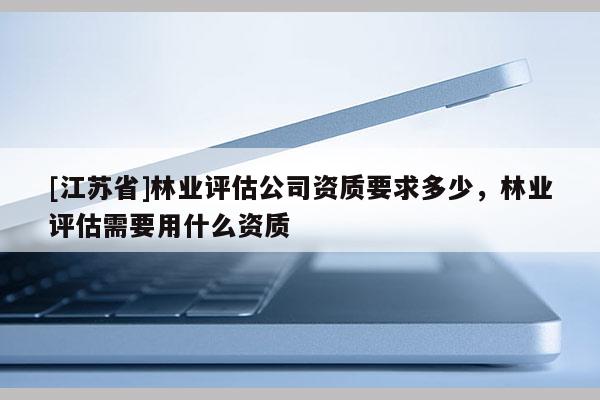 [江蘇省]林業(yè)評(píng)估公司資質(zhì)要求多少，林業(yè)評(píng)估需要用什么資質(zhì)