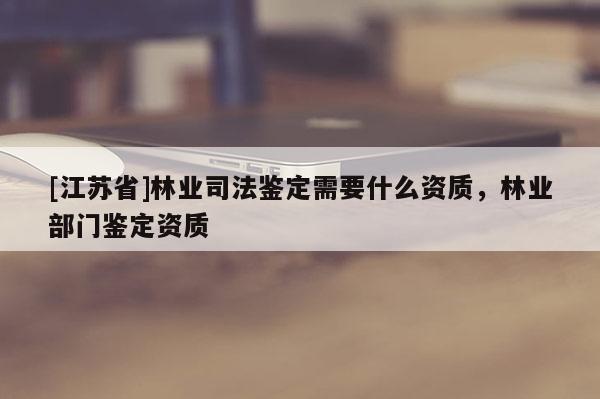 [江蘇省]林業司法鑒定需要什么資質，林業部門鑒定資質