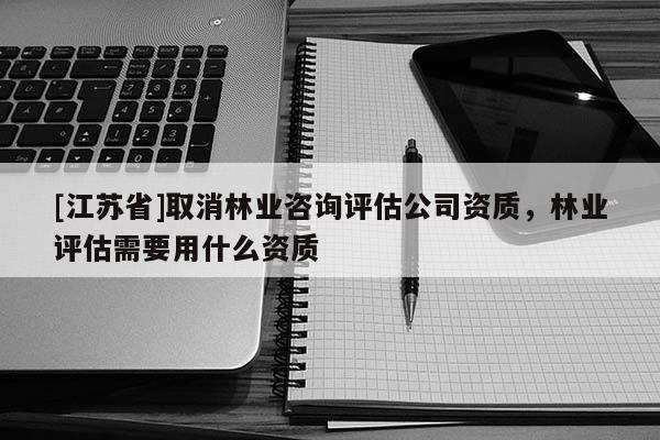 [江蘇省]取消林業(yè)咨詢評估公司資質(zhì)，林業(yè)評估需要用什么資質(zhì)