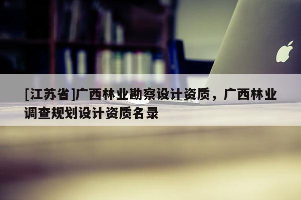 [江蘇省]廣西林業勘察設計資質，廣西林業調查規劃設計資質名錄