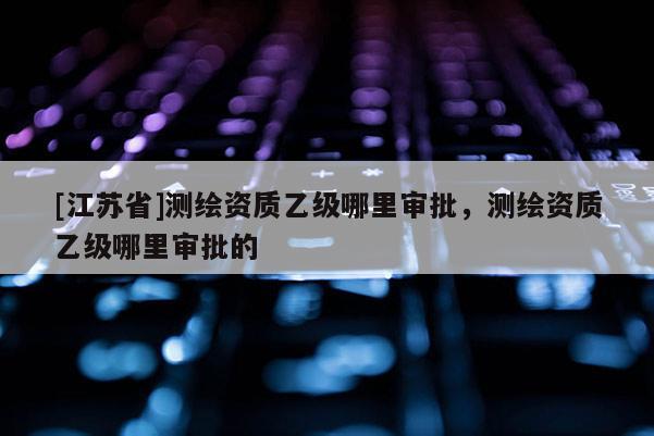 [江蘇省]測繪資質乙級哪里審批，測繪資質乙級哪里審批的