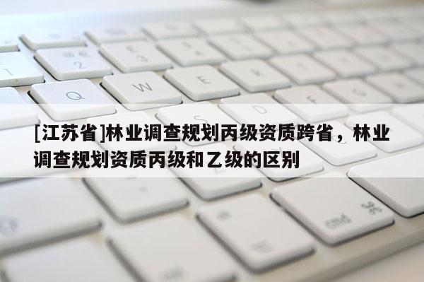 [江蘇省]林業(yè)調(diào)查規(guī)劃丙級(jí)資質(zhì)跨省，林業(yè)調(diào)查規(guī)劃資質(zhì)丙級(jí)和乙級(jí)的區(qū)別