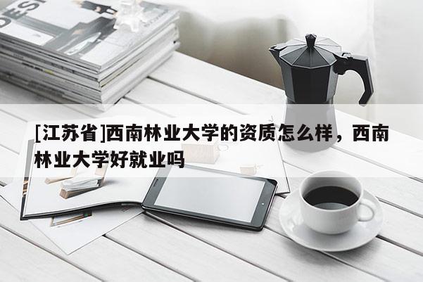 [江蘇省]西南林業大學的資質怎么樣，西南林業大學好就業嗎