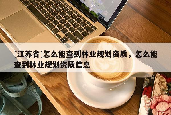 [江蘇省]怎么能查到林業規劃資質，怎么能查到林業規劃資質信息