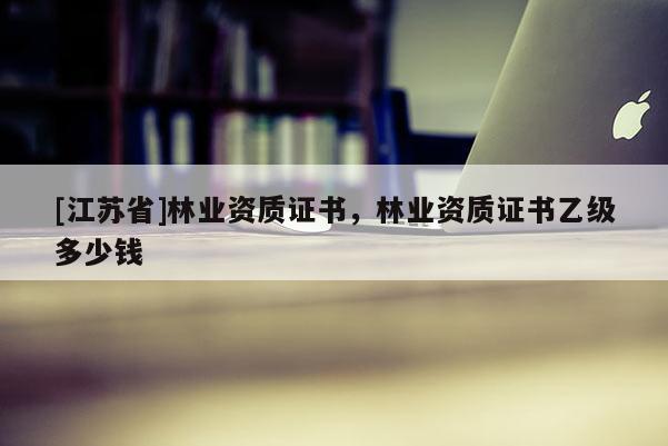 [江蘇省]林業(yè)資質(zhì)證書，林業(yè)資質(zhì)證書乙級多少錢