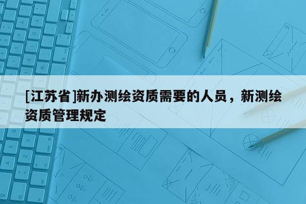 [江蘇省]新辦測(cè)繪資質(zhì)需要的人員，新測(cè)繪資質(zhì)管理規(guī)定