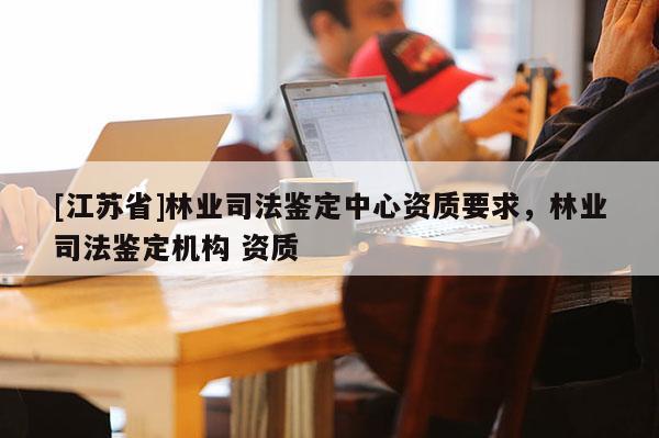 [江蘇省]林業(yè)司法鑒定中心資質(zhì)要求，林業(yè)司法鑒定機(jī)構(gòu) 資質(zhì)