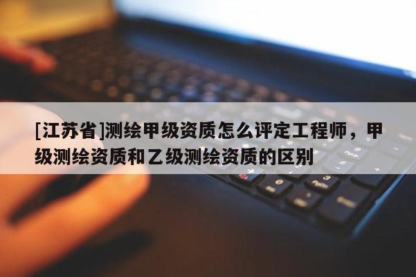 [江蘇省]測繪甲級資質怎么評定工程師，甲級測繪資質和乙級測繪資質的區別