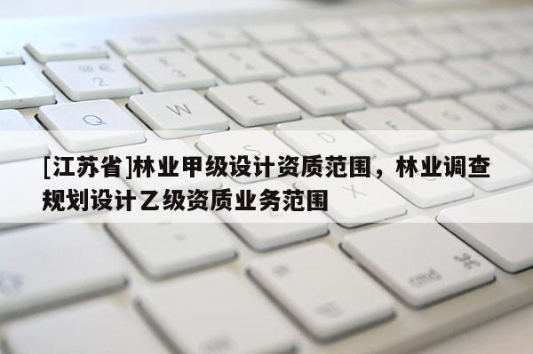 [江蘇省]林業(yè)甲級(jí)設(shè)計(jì)資質(zhì)范圍，林業(yè)調(diào)查規(guī)劃設(shè)計(jì)乙級(jí)資質(zhì)業(yè)務(wù)范圍