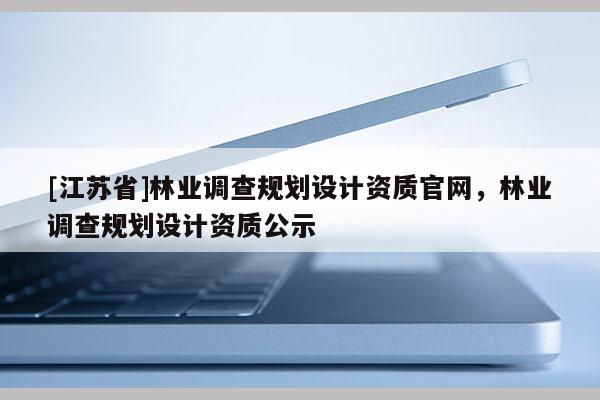 [江蘇省]林業調查規劃設計資質官網，林業調查規劃設計資質公示