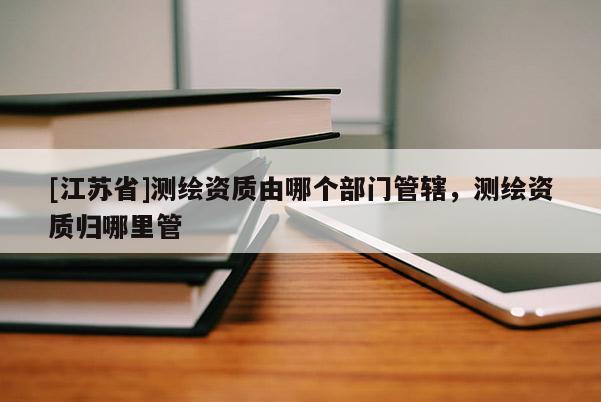 [江蘇省]測繪資質(zhì)由哪個部門管轄，測繪資質(zhì)歸哪里管