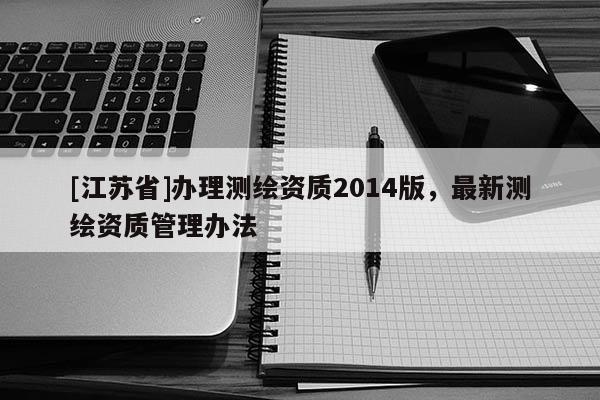 [江蘇省]辦理測(cè)繪資質(zhì)2014版，最新測(cè)繪資質(zhì)管理辦法