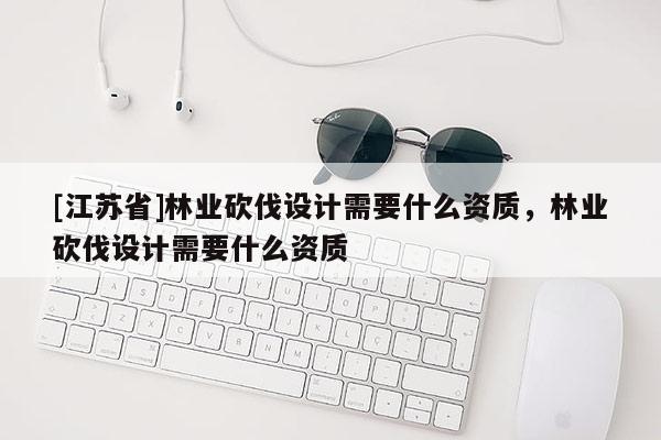[江蘇省]林業(yè)砍伐設(shè)計需要什么資質(zhì)，林業(yè)砍伐設(shè)計需要什么資質(zhì)