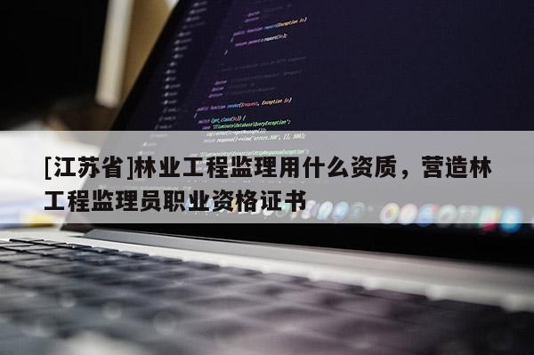 [江蘇省]林業工程監理用什么資質，營造林工程監理員職業資格證書