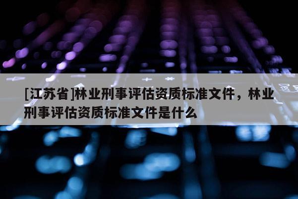 [江蘇省]林業刑事評估資質標準文件，林業刑事評估資質標準文件是什么