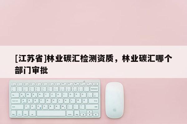 [江蘇省]林業(yè)碳匯檢測(cè)資質(zhì)，林業(yè)碳匯哪個(gè)部門(mén)審批