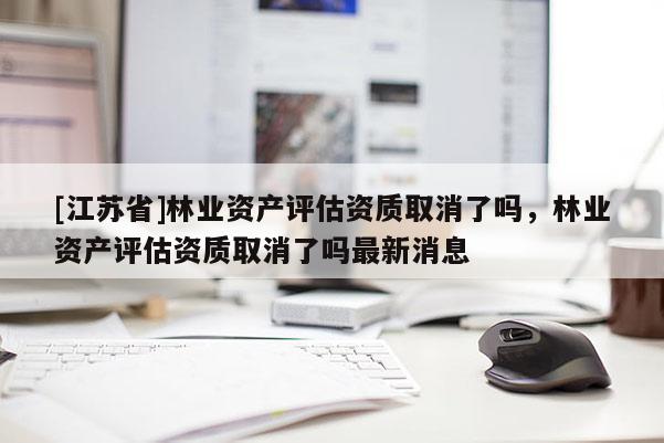 [江蘇省]林業資產評估資質取消了嗎，林業資產評估資質取消了嗎最新消息