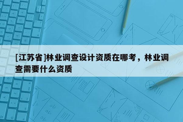 [江蘇省]林業調查設計資質在哪考，林業調查需要什么資質