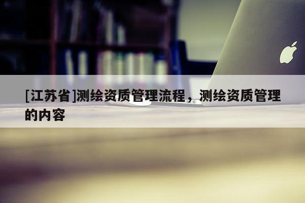 [江蘇省]測繪資質管理流程，測繪資質管理的內容