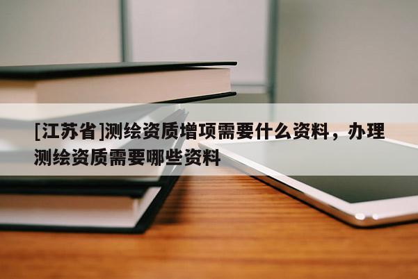[江蘇省]測(cè)繪資質(zhì)增項(xiàng)需要什么資料，辦理測(cè)繪資質(zhì)需要哪些資料