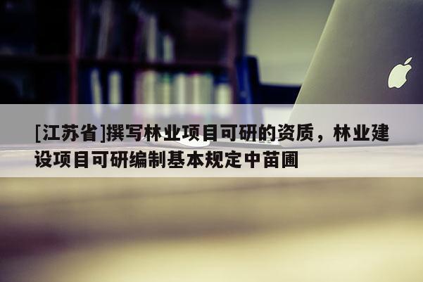 [江蘇省]撰寫林業項目可研的資質，林業建設項目可研編制基本規定中苗圃