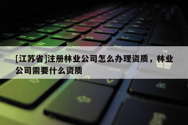 [江蘇省]注冊林業公司怎么辦理資質，林業公司需要什么資質