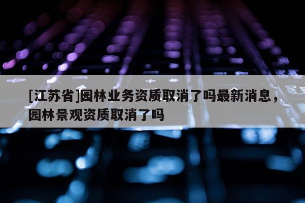 [江蘇省]園林業(yè)務(wù)資質(zhì)取消了嗎最新消息，園林景觀資質(zhì)取消了嗎