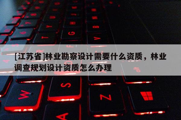 [江蘇省]林業勘察設計需要什么資質，林業調查規劃設計資質怎么辦理