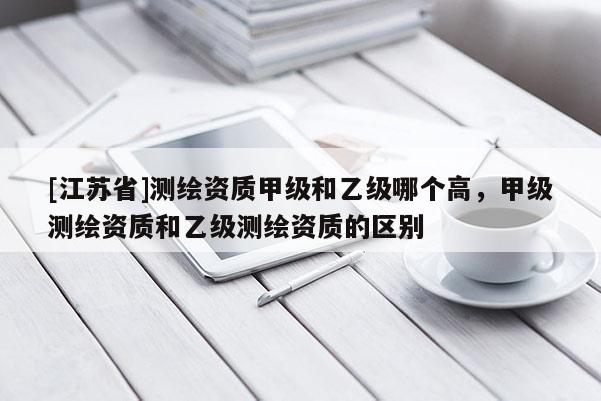 [江蘇省]測繪資質(zhì)甲級和乙級哪個高，甲級測繪資質(zhì)和乙級測繪資質(zhì)的區(qū)別