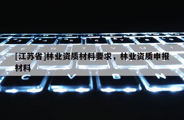 [江蘇省]林業(yè)資質(zhì)材料要求，林業(yè)資質(zhì)申報(bào)材料
