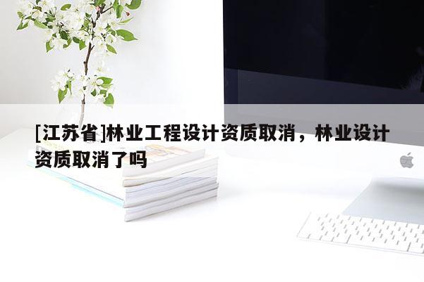 [江蘇省]林業(yè)工程設(shè)計資質(zhì)取消，林業(yè)設(shè)計資質(zhì)取消了嗎