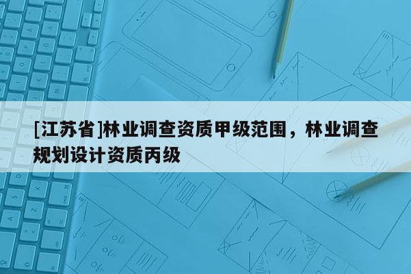 [江蘇省]林業(yè)調(diào)查資質(zhì)甲級(jí)范圍，林業(yè)調(diào)查規(guī)劃設(shè)計(jì)資質(zhì)丙級(jí)