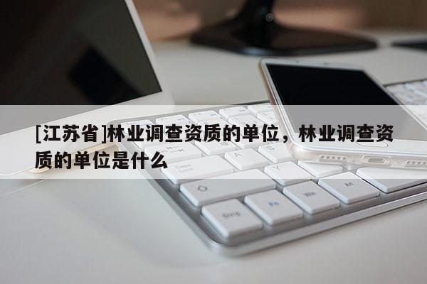 [江蘇省]林業(yè)調(diào)查資質(zhì)的單位，林業(yè)調(diào)查資質(zhì)的單位是什么