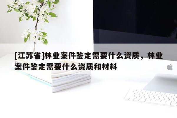 [江蘇省]林業(yè)案件鑒定需要什么資質(zhì)，林業(yè)案件鑒定需要什么資質(zhì)和材料