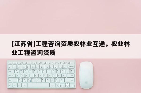 [江蘇省]工程咨詢資質農林業互通，農業林業工程咨詢資質