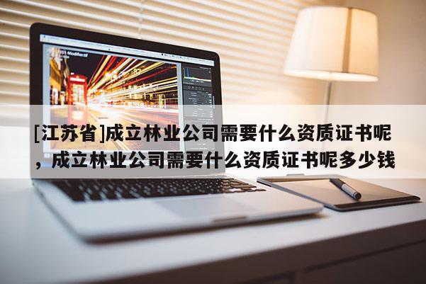 [江蘇省]成立林業公司需要什么資質證書呢，成立林業公司需要什么資質證書呢多少錢