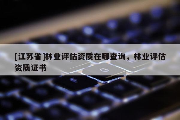 [江蘇省]林業評估資質在哪查詢，林業評估資質證書
